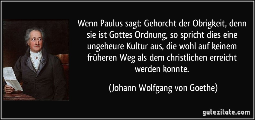 Wenn Paulus sagt: Gehorcht der Obrigkeit, denn sie ist Gottes Ordnung, so spricht dies eine ungeheure Kultur aus, die wohl auf keinem früheren Weg als dem christlichen erreicht werden konnte. (Johann Wolfgang von Goethe)