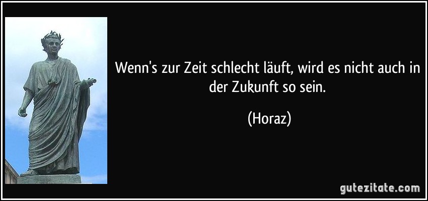 Wenn's zur Zeit schlecht läuft, wird es nicht auch in der Zukunft so sein. (Horaz)