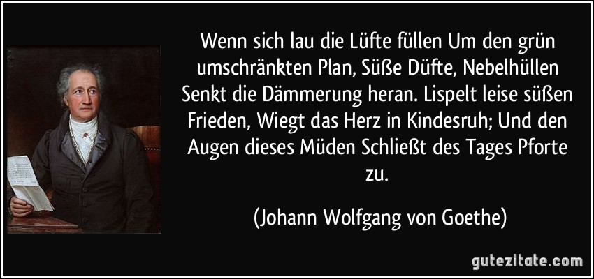 Wenn sich lau die Lüfte füllen / Um den grün umschränkten Plan, / Süße Düfte, Nebelhüllen / Senkt die Dämmerung heran. / Lispelt leise süßen Frieden, / Wiegt das Herz in Kindesruh; / Und den Augen dieses Müden / Schließt des Tages Pforte zu. (Johann Wolfgang von Goethe)