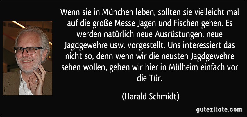 Wenn sie in München leben, sollten sie vielleicht mal auf die große Messe Jagen und Fischen gehen. Es werden natürlich neue Ausrüstungen, neue Jagdgewehre usw. vorgestellt. Uns interessiert das nicht so, denn wenn wir die neusten Jagdgewehre sehen wollen, gehen wir hier in Mülheim einfach vor die Tür. (Harald Schmidt) Wenn sie in München leben, sollten sie vielleicht mal auf die große Messe Jagen und Fischen gehen. Es werden natürlich neue Ausrüstungen, neue Jagdgewehre usw. vorgestellt. Uns interessiert das nicht so, denn wenn wir die neusten Jagdgewehre sehen wollen, gehen wir hier in Mülheim einfach vor die Tür. (Harald Schmidt)