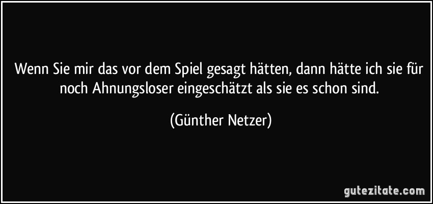 Wenn Sie mir das vor dem Spiel gesagt hätten, dann hätte ich sie für noch Ahnungsloser eingeschätzt als sie es schon sind. (Günther Netzer)