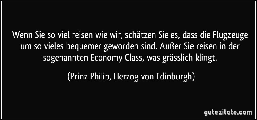 Wenn Sie so viel reisen wie wir, schätzen Sie es, dass die Flugzeuge um so vieles bequemer geworden sind. Außer Sie reisen in der sogenannten Economy Class, was grässlich klingt. (Prinz Philip, Herzog von Edinburgh)