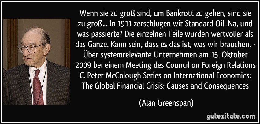 Wenn sie zu groß sind, um Bankrott zu gehen, sind sie zu groß... In 1911 zerschlugen wir Standard Oil. Na, und was passierte? Die einzelnen Teile wurden wertvoller als das Ganze. Kann sein, dass es das ist, was wir brauchen. - Über systemrelevante Unternehmen am 15. Oktober 2009 bei einem Meeting des Council on Foreign Relations C. Peter McColough Series on International Economics: The Global Financial Crisis: Causes and Consequences (Alan Greenspan)