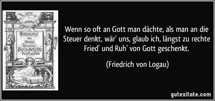 Wenn so oft an Gott man dächte, als man an die Steuer denkt, wär' uns, glaub ich, längst zu rechte Fried' und Ruh' von Gott geschenkt. (Friedrich von Logau)