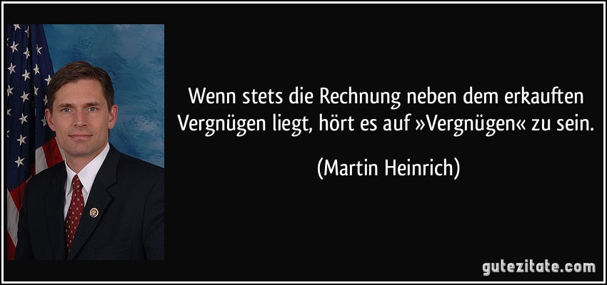 Wenn stets die Rechnung neben dem erkauften Vergnügen liegt, hört es auf »Vergnügen« zu sein. (Martin Heinrich)