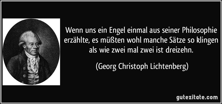 Wenn uns ein Engel einmal aus seiner Philosophie erzählte, es müßten wohl manche Sätze so klingen als wie zwei mal zwei ist dreizehn. (Georg Christoph Lichtenberg)