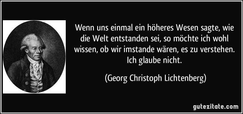 Wenn uns einmal ein höheres Wesen sagte, wie die Welt entstanden sei, so möchte ich wohl wissen, ob wir imstande wären, es zu verstehen. Ich glaube nicht. (Georg Christoph Lichtenberg)