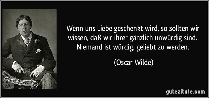 Wenn uns Liebe geschenkt wird, so sollten wir wissen, daß wir ihrer gänzlich unwürdig sind. Niemand ist würdig, geliebt zu werden. (Oscar Wilde)