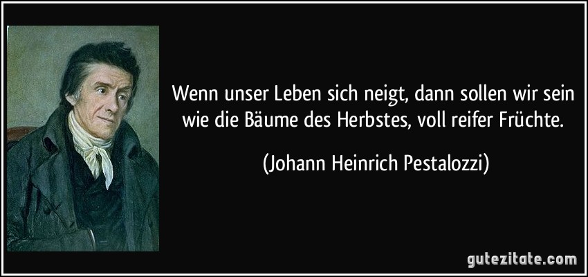 Wenn unser Leben sich neigt, dann sollen wir sein wie die Bäume des Herbstes, voll reifer Früchte. (Johann Heinrich Pestalozzi)