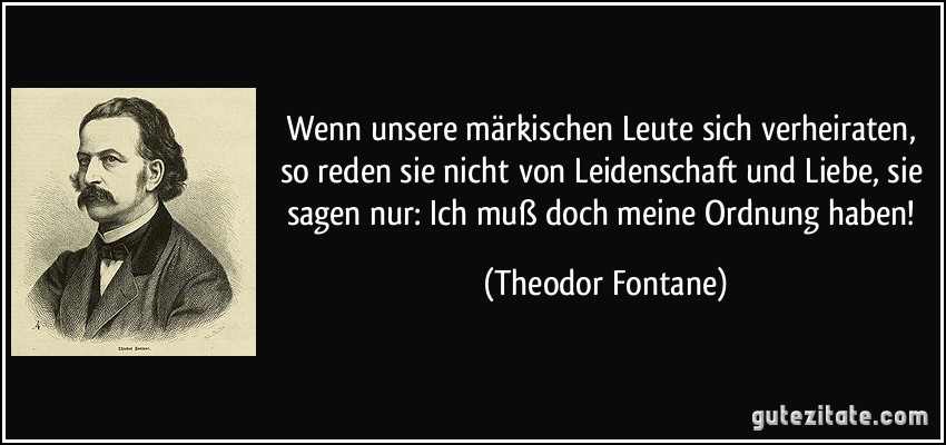 Wenn unsere märkischen Leute sich verheiraten, so reden sie nicht von Leidenschaft und Liebe, sie sagen nur: Ich muß doch meine Ordnung haben! (Theodor Fontane)