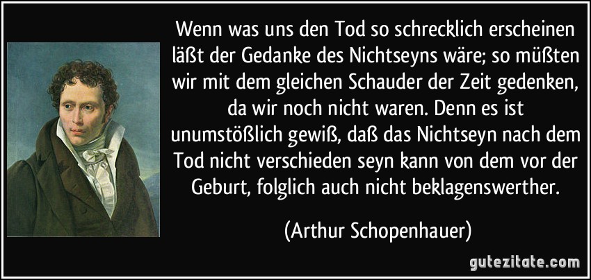 Wenn was uns den Tod so schrecklich erscheinen läßt der Gedanke des Nichtseyns wäre; so müßten wir mit dem gleichen Schauder der Zeit gedenken, da wir noch nicht waren. Denn es ist unumstößlich gewiß, daß das Nichtseyn nach dem Tod nicht verschieden seyn kann von dem vor der Geburt, folglich auch nicht beklagenswerther. (Arthur Schopenhauer)