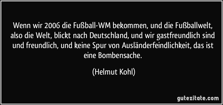 Wenn wir 2006 die Fußball-WM bekommen, und die Fußballwelt, also die Welt, blickt nach Deutschland, und wir gastfreundlich sind und freundlich, und keine Spur von Ausländerfeindlichkeit, das ist eine Bombensache. (Helmut Kohl)