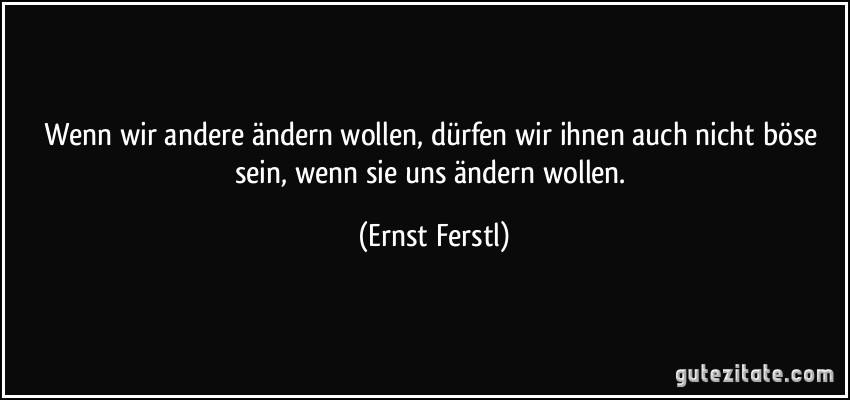 Wenn wir andere ändern wollen, dürfen wir ihnen auch nicht böse sein, wenn sie uns ändern wollen. (Ernst Ferstl)