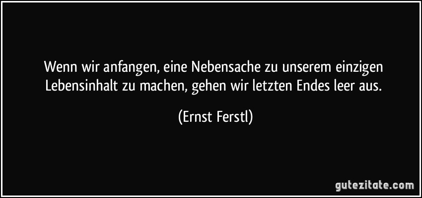 Wenn wir anfangen, eine Nebensache zu unserem einzigen Lebensinhalt zu machen, gehen wir letzten Endes leer aus. (Ernst Ferstl)