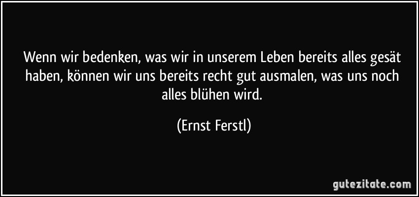 Wenn wir bedenken, was wir in unserem Leben bereits alles gesät haben, können wir uns bereits recht gut ausmalen, was uns noch alles blühen wird. (Ernst Ferstl)