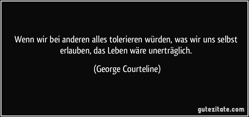 Wenn wir bei anderen alles tolerieren würden, was wir uns selbst erlauben, das Leben wäre unerträglich. (George Courteline)