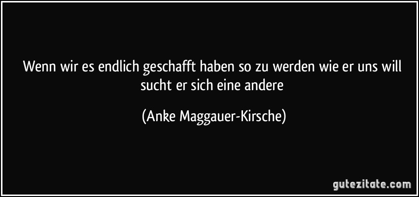 Wenn wir es endlich geschafft haben so zu werden wie er uns will sucht er sich eine andere (Anke Maggauer-Kirsche)