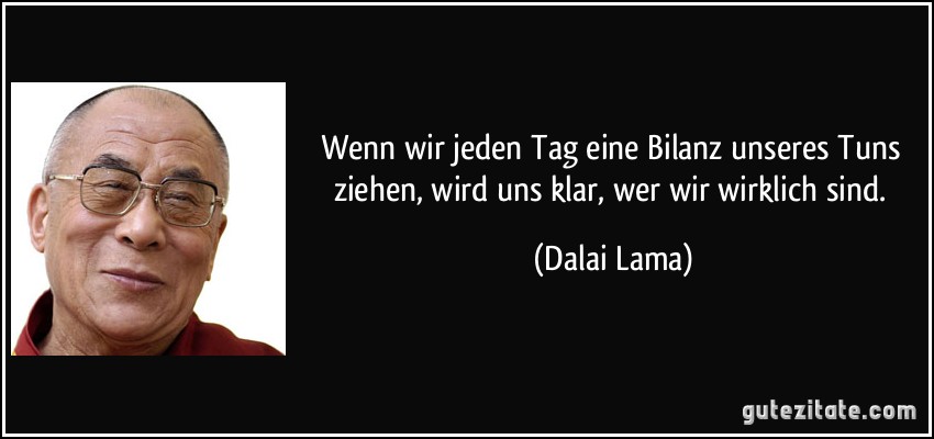 Wenn wir jeden Tag eine Bilanz unseres Tuns ziehen, wird uns klar, wer wir wirklich sind. (Dalai Lama)