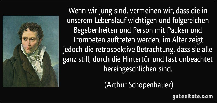 Wenn wir jung sind, vermeinen wir, dass die in unserem Lebenslauf wichtigen und folgereichen Begebenheiten und Person mit Pauken und Trompeten auftreten werden, im Alter zeigt jedoch die retrospektive Betrachtung, dass sie alle ganz still, durch die Hintertür und fast unbeachtet hereingeschlichen sind. (Arthur Schopenhauer)