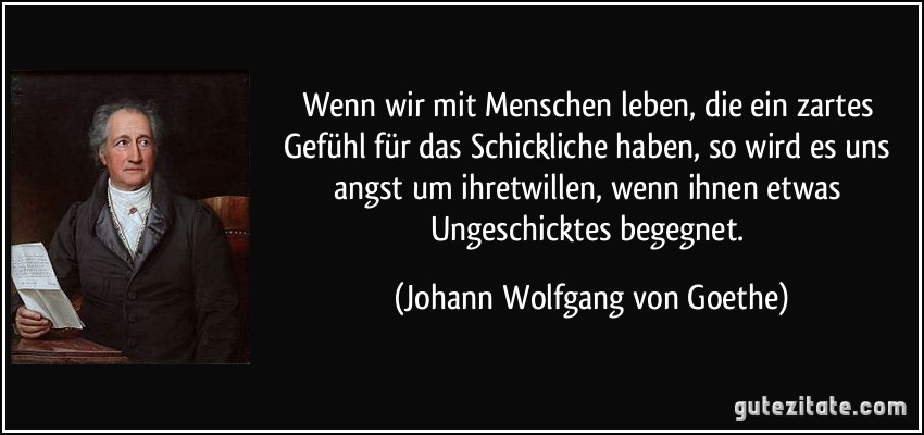 Wenn wir mit Menschen leben, die ein zartes Gefühl für das Schickliche haben, so wird es uns angst um ihretwillen, wenn ihnen etwas Ungeschicktes begegnet. (Johann Wolfgang von Goethe)