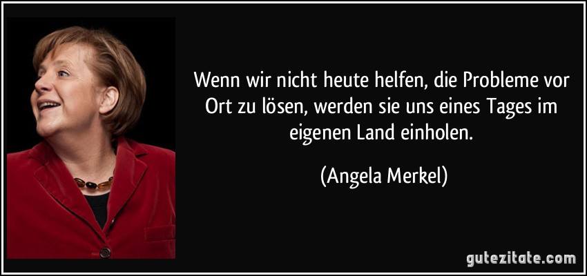 Wenn wir nicht heute helfen, die Probleme vor Ort zu lösen, werden sie uns eines Tages im eigenen Land einholen. (Angela Merkel)