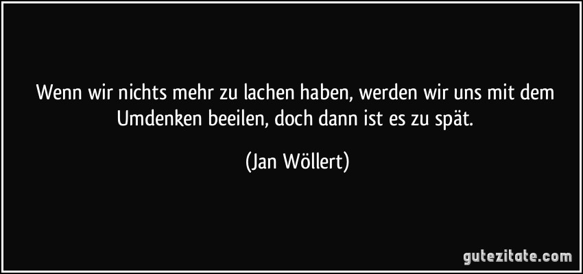 Wenn wir nichts mehr zu lachen haben, werden wir uns mit dem Umdenken beeilen, doch dann ist es zu spät. (Jan Wöllert)