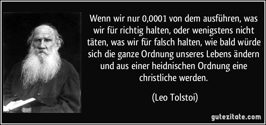 Wenn wir nur 0,0001 von dem ausführen, was wir für richtig halten, oder wenigstens nicht täten, was wir für falsch halten, wie bald würde sich die ganze Ordnung unseres Lebens ändern und aus einer heidnischen Ordnung eine christliche werden. (Leo Tolstoi)