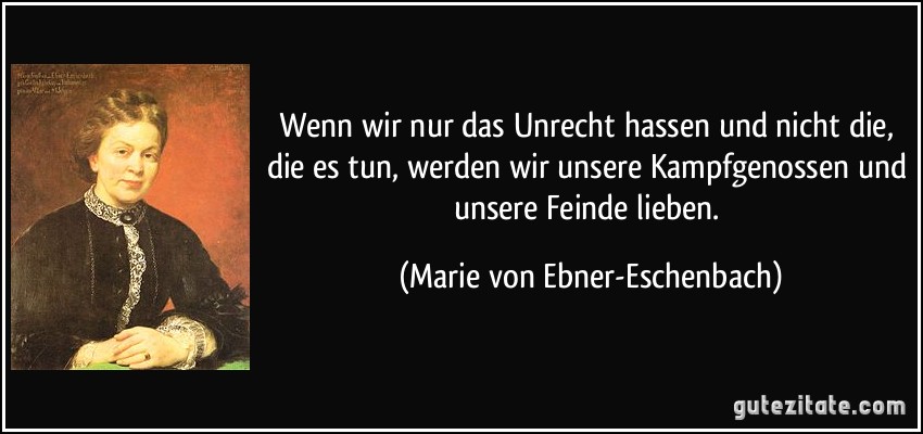 Wenn wir nur das Unrecht hassen und nicht die, die es tun, werden wir unsere Kampfgenossen und unsere Feinde lieben. (Marie von Ebner-Eschenbach)