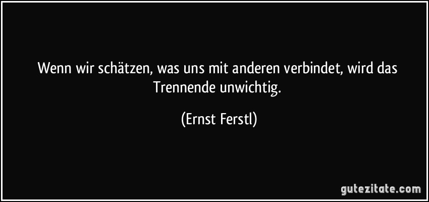 Wenn wir schätzen, was uns mit anderen verbindet, wird das Trennende unwichtig. (Ernst Ferstl)