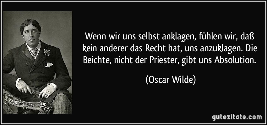 Wenn wir uns selbst anklagen, fühlen wir, daß kein anderer das Recht hat, uns anzuklagen. Die Beichte, nicht der Priester, gibt uns Absolution. (Oscar Wilde)