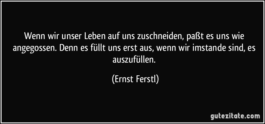 Wenn wir unser Leben auf uns zuschneiden, paßt es uns wie angegossen. Denn es füllt uns erst aus, wenn wir imstande sind, es auszufüllen. (Ernst Ferstl)