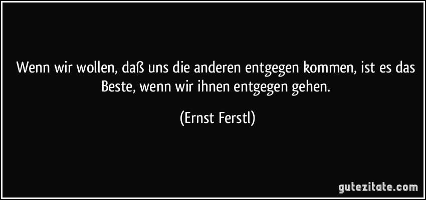 Wenn wir wollen, daß uns die anderen entgegen kommen, ist es das Beste, wenn wir ihnen entgegen gehen. (Ernst Ferstl)