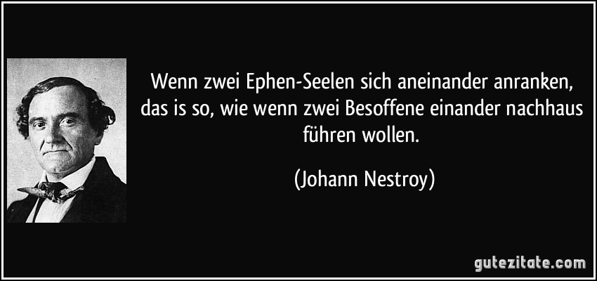 Wenn zwei Ephen-Seelen sich aneinander anranken, das is so, wie wenn zwei Besoffene einander nachhaus führen wollen. (Johann Nestroy)