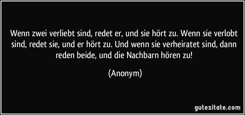 Wenn zwei verliebt sind, redet er, und sie hört zu. Wenn sie verlobt sind, redet sie, und er hört zu. Und wenn sie verheiratet sind, dann reden beide, und die Nachbarn hören zu! (Anonym)