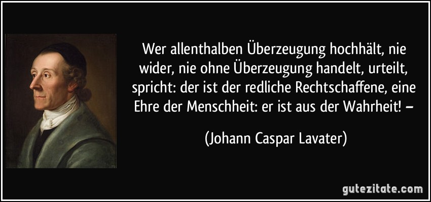 Wer allenthalben Überzeugung hochhält, nie wider, nie ohne Überzeugung handelt, urteilt, spricht: der ist der redliche Rechtschaffene, eine Ehre der Menschheit: er ist aus der Wahrheit! – (Johann Caspar Lavater)