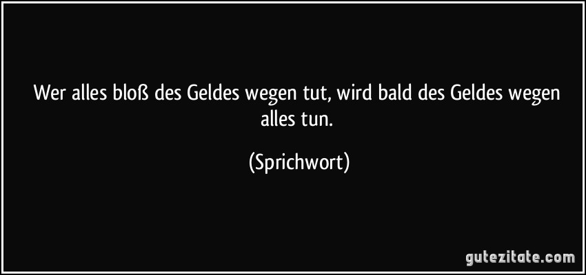 Wer alles bloß des Geldes wegen tut, wird bald des Geldes wegen alles tun. (Sprichwort)