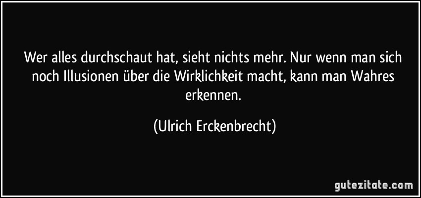 Wer alles durchschaut hat, sieht nichts mehr. Nur wenn man sich noch Illusionen über die Wirklichkeit macht, kann man Wahres erkennen. (Ulrich Erckenbrecht)