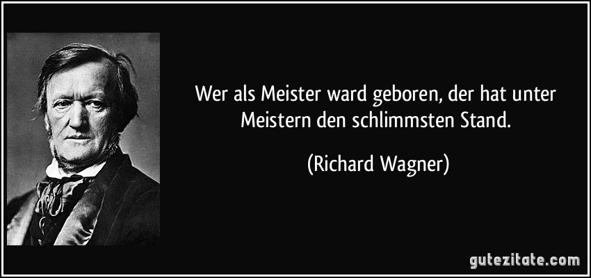 Wer als Meister ward geboren, der hat unter Meistern den schlimmsten Stand. (Richard Wagner)