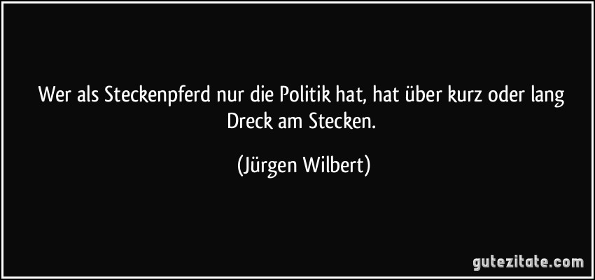 Wer als Steckenpferd nur die Politik hat, hat über kurz oder lang Dreck am Stecken. (Jürgen Wilbert)