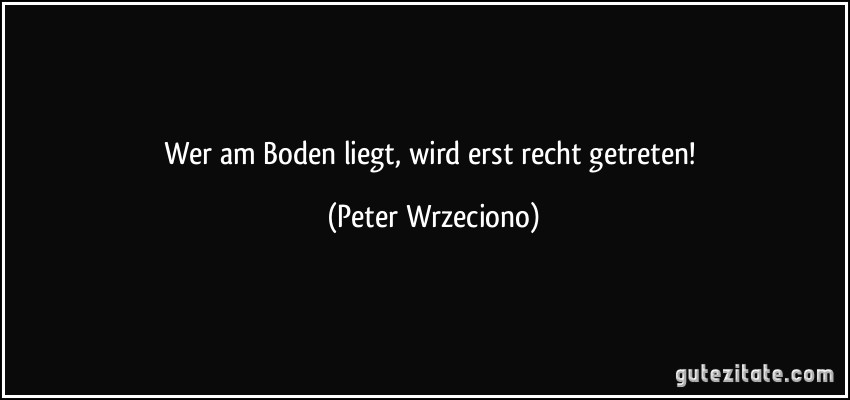 Wer am Boden liegt, wird erst recht getreten! (Peter Wrzeciono)