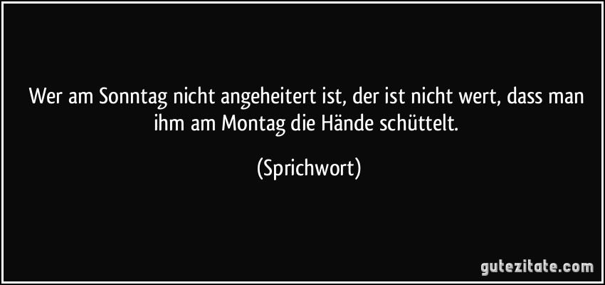 Wer am Sonntag nicht angeheitert ist, der ist nicht wert, dass man ihm am Montag die Hände schüttelt. (Sprichwort)