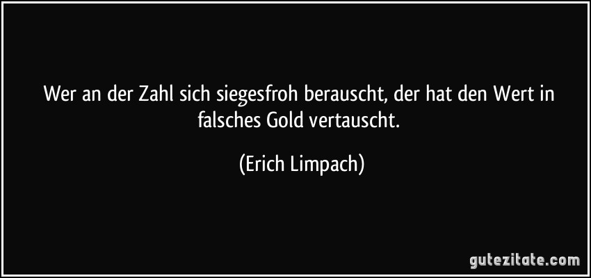 Wer an der Zahl sich siegesfroh berauscht, der hat den Wert in falsches Gold vertauscht. (Erich Limpach)