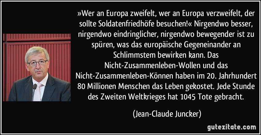 »Wer an Europa zweifelt, wer an Europa verzweifelt, der sollte Soldatenfriedhöfe besuchen!« Nirgendwo besser, nirgendwo eindringlicher, nirgendwo bewegender ist zu spüren, was das europäische Gegeneinander an Schlimmstem bewirken kann. Das Nicht-Zusammenleben-Wollen und das Nicht-Zusammenleben-Können haben im 20. Jahrhundert 80 Millionen Menschen das Leben gekostet. Jede Stunde des Zweiten Weltkrieges hat 1045 Tote gebracht. (Jean-Claude Juncker)