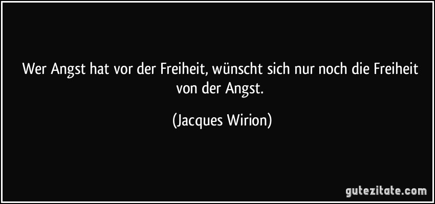 Wer Angst hat vor der Freiheit, wünscht sich nur noch die Freiheit von der Angst. (Jacques Wirion)