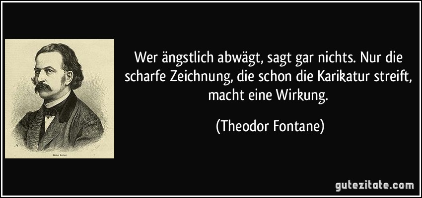 Wer ängstlich abwägt, sagt gar nichts. Nur die scharfe Zeichnung, die schon die Karikatur streift, macht eine Wirkung. (Theodor Fontane)