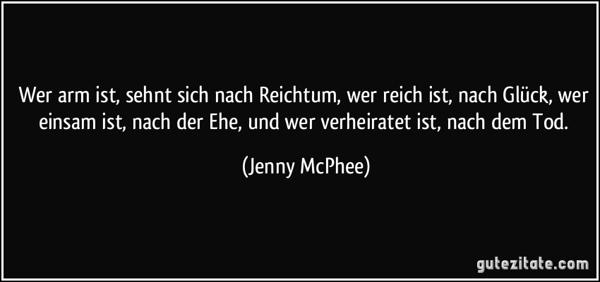 Wer arm ist, sehnt sich nach Reichtum, wer reich ist, nach Glück, wer einsam ist, nach der Ehe, und wer verheiratet ist, nach dem Tod. (Jenny McPhee)