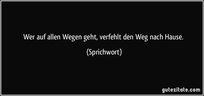 Wer auf allen Wegen geht, verfehlt den Weg nach Hause. (Sprichwort)