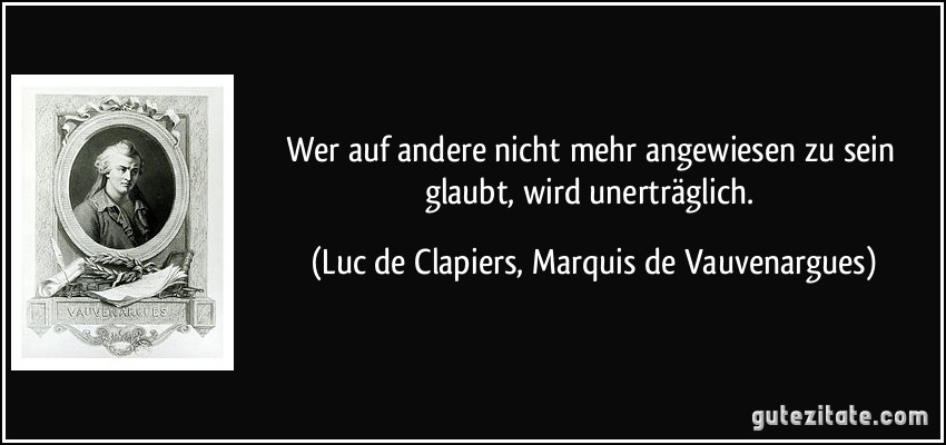 Wer auf andere nicht mehr angewiesen zu sein glaubt, wird unerträglich. (Luc de Clapiers, Marquis de Vauvenargues)