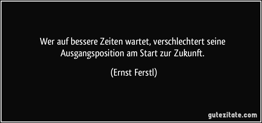 Wer auf bessere Zeiten wartet, verschlechtert seine Ausgangsposition am Start zur Zukunft. (Ernst Ferstl)