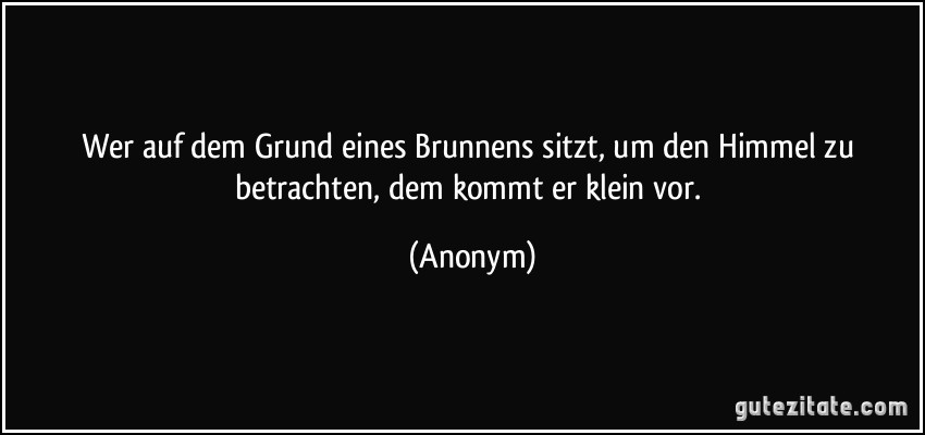 Wer auf dem Grund eines Brunnens sitzt, um den Himmel zu betrachten, dem kommt er klein vor. (Anonym)